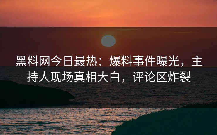 黑料网今日最热：爆料事件曝光，主持人现场真相大白，评论区炸裂