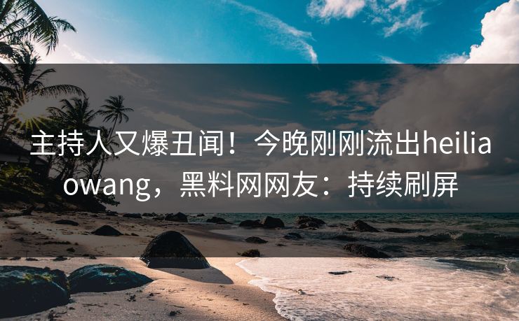 主持人又爆丑闻！今晚刚刚流出heiliaowang，黑料网网友：持续刷屏