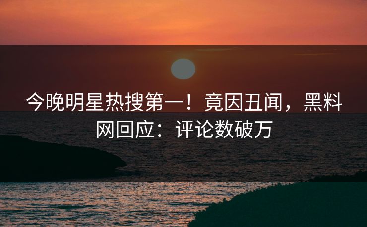 今晚明星热搜第一！竟因丑闻，黑料网回应：评论数破万