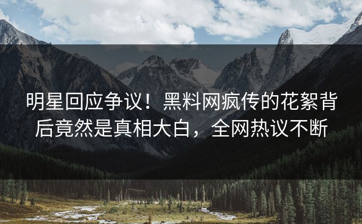 明星回应争议！黑料网疯传的花絮背后竟然是真相大白，全网热议不断