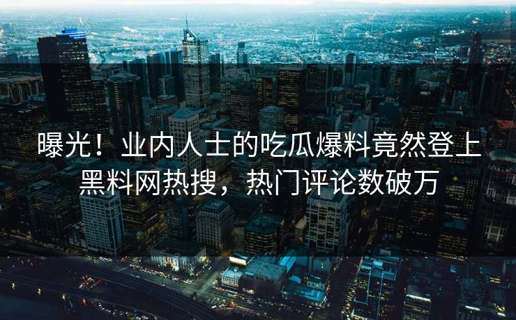曝光！业内人士的吃瓜爆料竟然登上黑料网热搜，热门评论数破万
