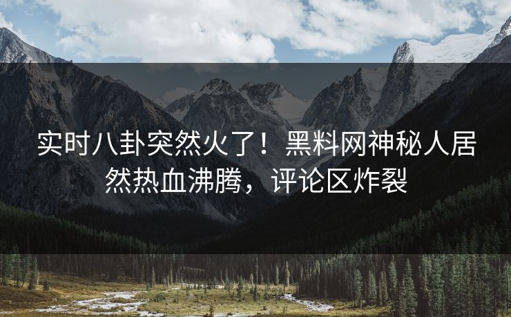 实时八卦突然火了！黑料网神秘人居然热血沸腾，评论区炸裂