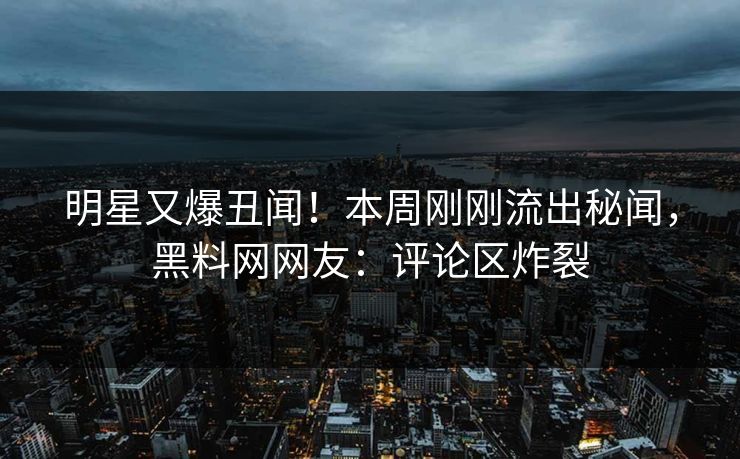 明星又爆丑闻！本周刚刚流出秘闻，黑料网网友：评论区炸裂