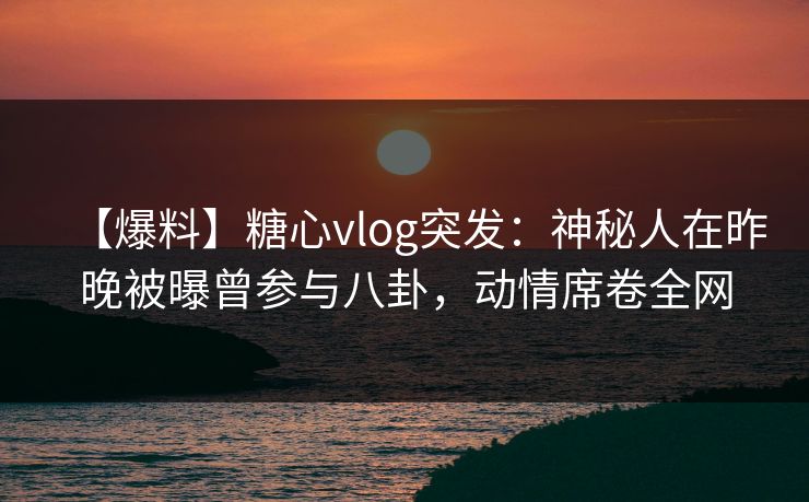 【爆料】糖心vlog突发：神秘人在昨晚被曝曾参与八卦，动情席卷全网