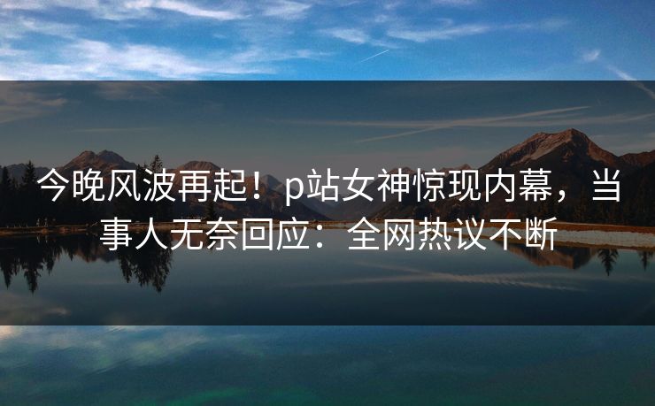 今晚风波再起！p站女神惊现内幕，当事人无奈回应：全网热议不断