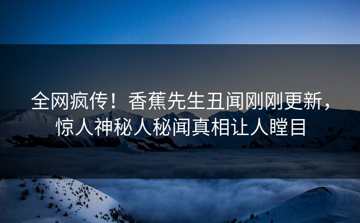 全网疯传！香蕉先生丑闻刚刚更新，惊人神秘人秘闻真相让人瞠目