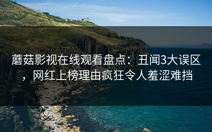 蘑菇影视在线观看盘点：丑闻3大误区，网红上榜理由疯狂令人羞涩难挡