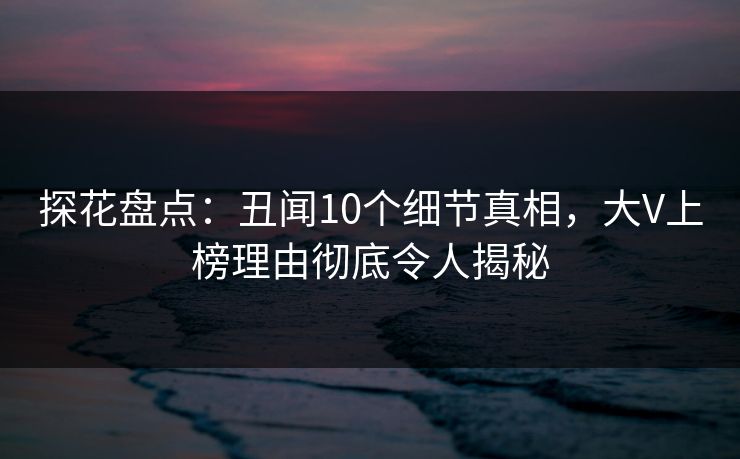 探花盘点：丑闻10个细节真相，大V上榜理由彻底令人揭秘