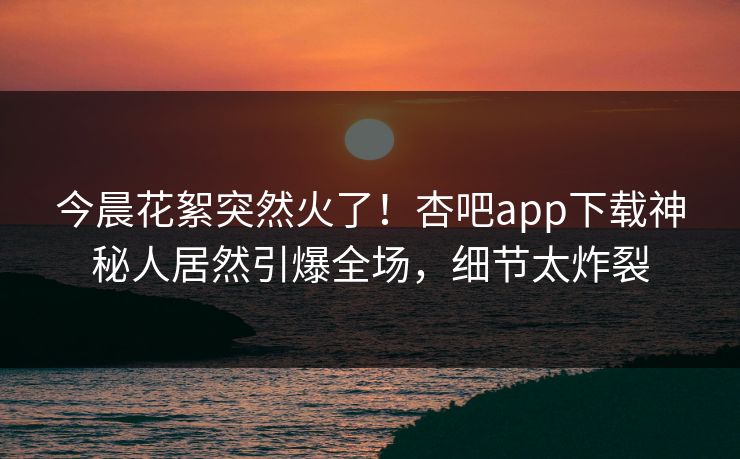 今晨花絮突然火了！杏吧app下载神秘人居然引爆全场，细节太炸裂