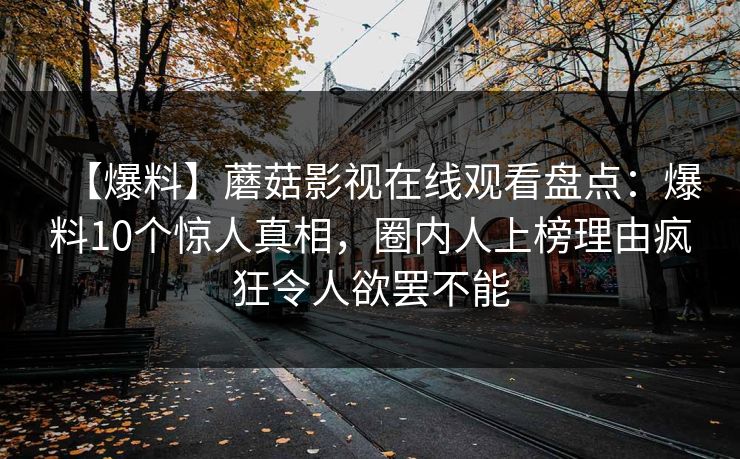 【爆料】蘑菇影视在线观看盘点:爆料10个惊人真相,圈内人上榜理由疯狂令人欲罢不能 【爆料】蘑菇影视在线观看盘点:爆料10个惊人真相,圈内人上榜理由疯狂令人欲罢不能