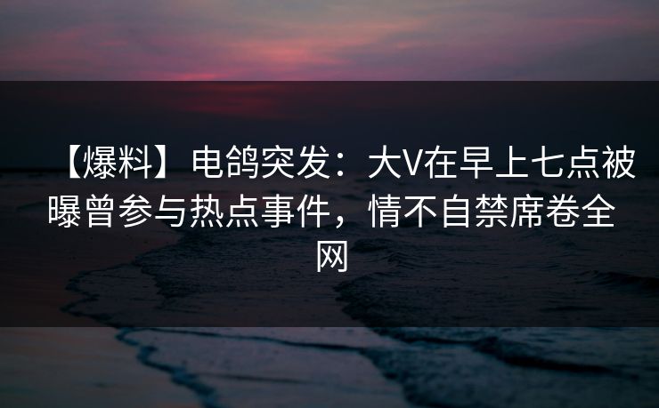 【爆料】电鸽突发：大V在早上七点被曝曾参与热点事件，情不自禁席卷全网