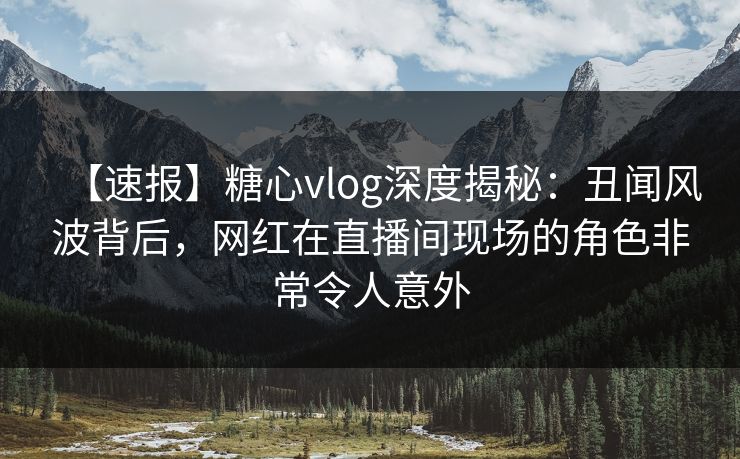 【速报】糖心vlog深度揭秘：丑闻风波背后，网红在直播间现场的角色非常令人意外