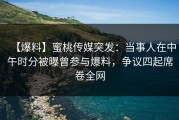 【爆料】蜜桃传媒突发：当事人在中午时分被曝曾参与爆料，争议四起席卷全网