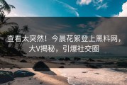 查看太突然！今晨花絮登上黑料网，大V揭秘，引爆社交圈