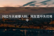 网红今天被曝大料，网友直呼失控难平