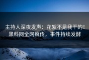 主持人深夜发声：花絮不是我干的！黑料网全网疯传，事件持续发酵