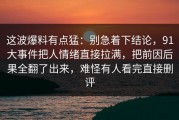 这波爆料有点猛：别急着下结论，91大事件把人情绪直接拉满，把前因后果全翻了出来，难怪有人看完直接删评