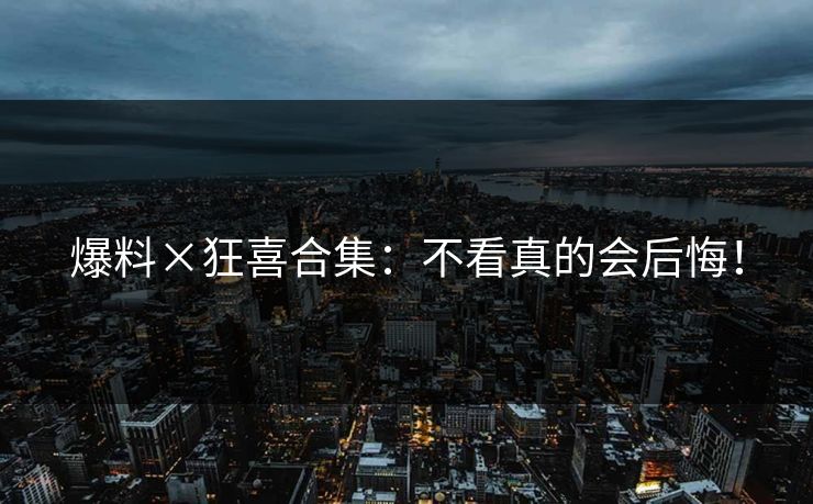 爆料×狂喜合集：不看真的会后悔！