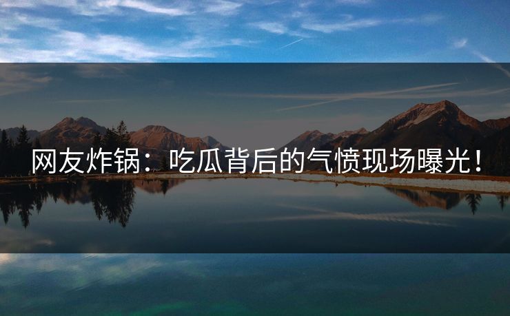 网友炸锅：吃瓜背后的气愤现场曝光！