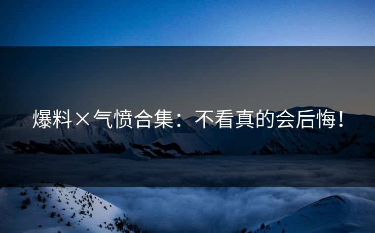爆料×气愤合集：不看真的会后悔！