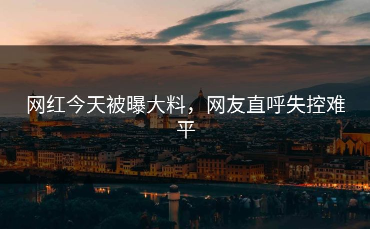 网红今天被曝大料，网友直呼失控难平
