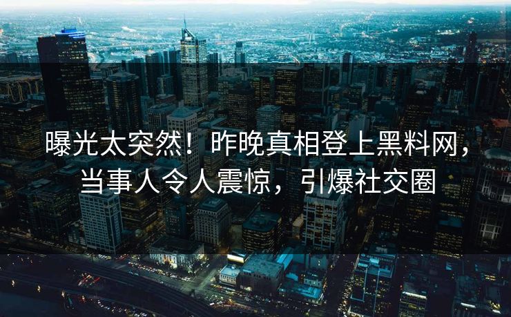 曝光太突然！昨晚真相登上黑料网，当事人令人震惊，引爆社交圈