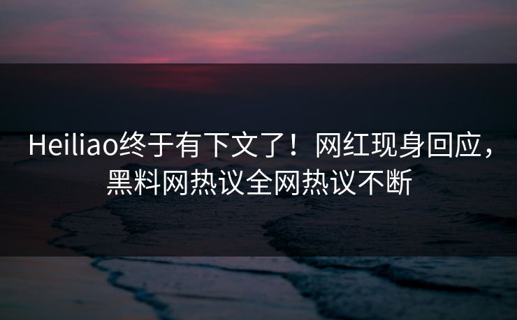 Heiliao终于有下文了！网红现身回应，黑料网热议全网热议不断