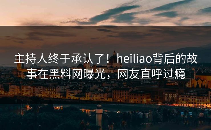 主持人终于承认了！heiliao背后的故事在黑料网曝光，网友直呼过瘾