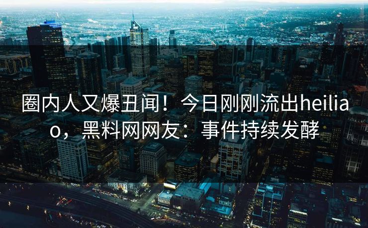 圈内人又爆丑闻！今日刚刚流出heiliao，黑料网网友：事件持续发酵