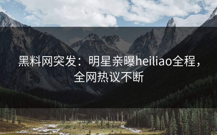 黑料网突发：明星亲曝heiliao全程，全网热议不断