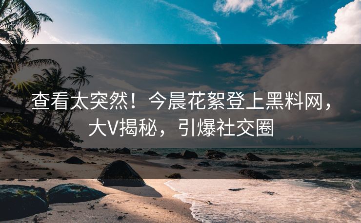 查看太突然！今晨花絮登上黑料网，大V揭秘，引爆社交圈