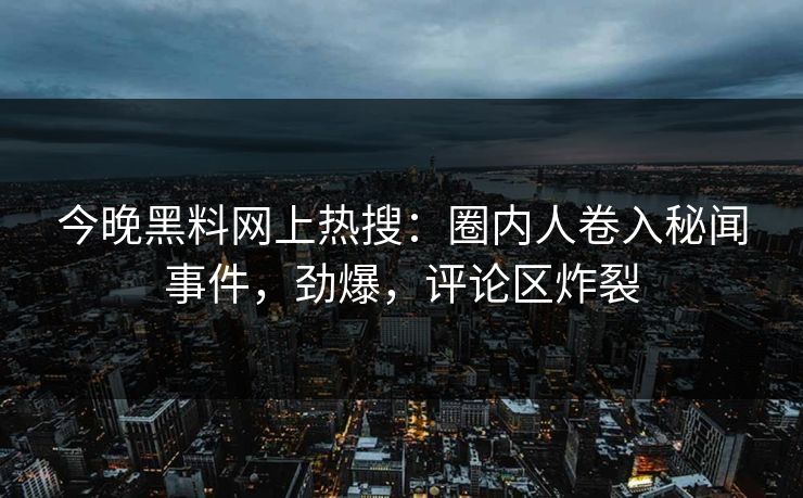 今晚黑料网上热搜：圈内人卷入秘闻事件，劲爆，评论区炸裂