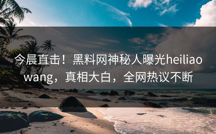 今晨直击！黑料网神秘人曝光heiliaowang，真相大白，全网热议不断