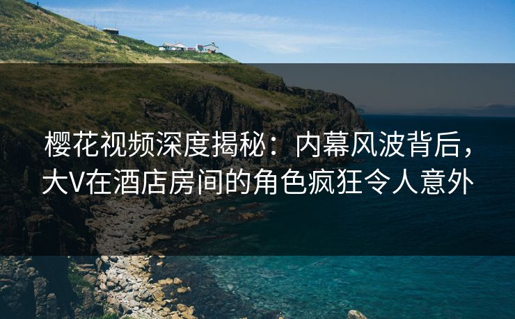 樱花视频深度揭秘：内幕风波背后，大V在酒店房间的角色疯狂令人意外