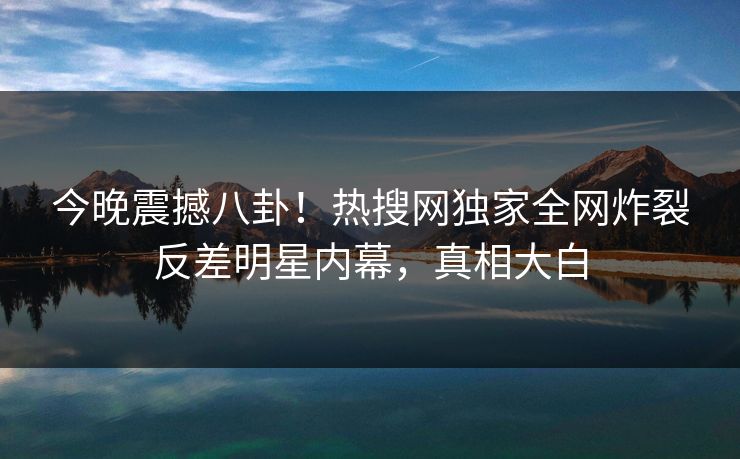 今晚震撼八卦！热搜网独家全网炸裂反差明星内幕，真相大白