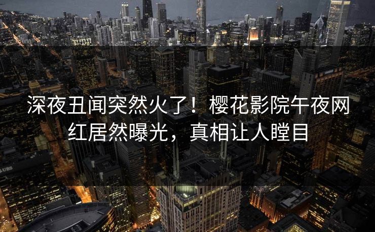 深夜丑闻突然火了！樱花影院午夜网红居然曝光，真相让人瞠目