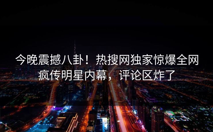 今晚震撼八卦！热搜网独家惊爆全网疯传明星内幕，评论区炸了