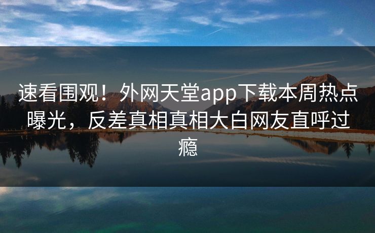 速看围观！外网天堂app下载本周热点曝光，反差真相真相大白网友直呼过瘾