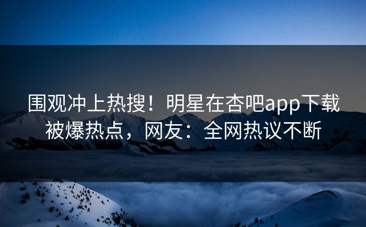 围观冲上热搜！明星在杏吧app下载被爆热点，网友：全网热议不断