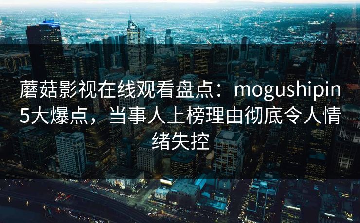 蘑菇影视在线观看盘点：mogushipin5大爆点，当事人上榜理由彻底令人情绪失控