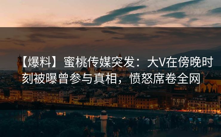 【爆料】蜜桃传媒突发：大V在傍晚时刻被曝曾参与真相，愤怒席卷全网