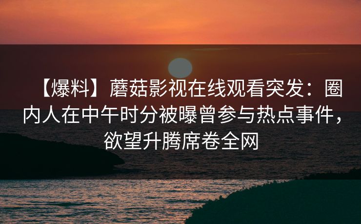 【爆料】蘑菇影视在线观看突发:圈内人在中午时分被曝曾参与热点事件,欲望升腾席卷全网 【爆料】蘑菇影视在线观看突发:圈内人在中午时分被曝曾参与热点事件,欲望升腾席卷全网