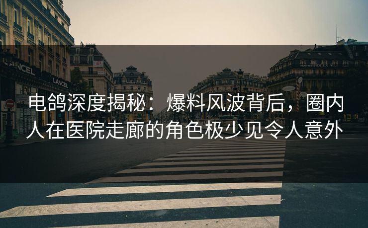 电鸽深度揭秘：爆料风波背后，圈内人在医院走廊的角色极少见令人意外