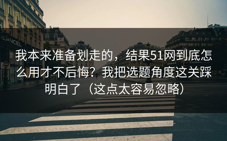 我本来准备划走的,结果51网到底怎么用才不后悔?我把选题角度这关踩明白了(这点太容易忽略) 我本来准备划走的,结果51网到底怎么用才不后悔?我把选题角度这关踩明白了(这点太容易忽略)