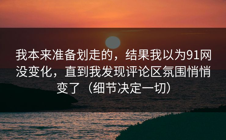 我本来准备划走的，结果我以为91网没变化，直到我发现评论区氛围悄悄变了（细节决定一切）