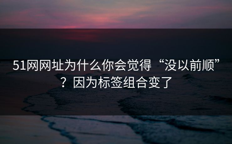 51网网址为什么你会觉得“没以前顺”？因为标签组合变了