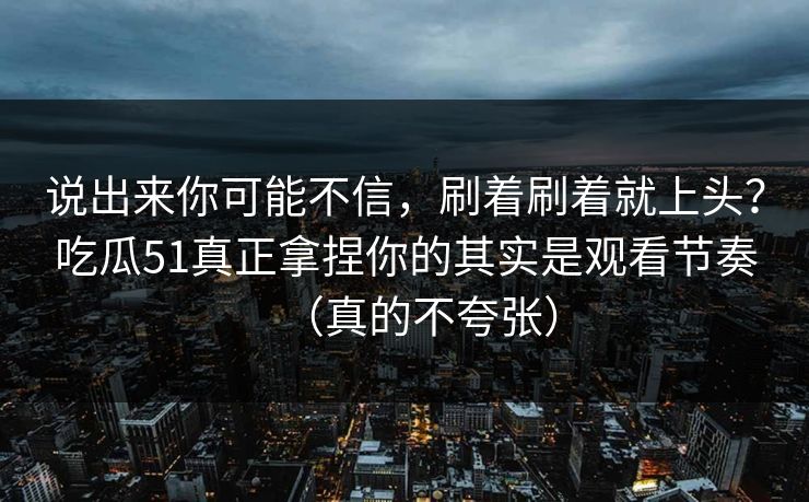 说出来你可能不信,刷着刷着就上头?吃瓜51真正拿捏你的其实是观看节奏(真的不夸张) 说出来你可能不信,刷着刷着就上头?吃瓜51真正拿捏你的其实是观看节奏(真的不夸张)
