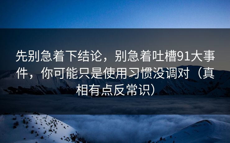 先别急着下结论,别急着吐槽91大事件,你可能只是使用习惯没调对(真相有点反常识) 先别急着下结论,别急着吐槽91大事件,你可能只是使用习惯没调对(真相有点反常识)