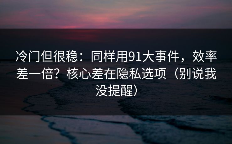 冷门但很稳：同样用91大事件，效率差一倍？核心差在隐私选项（别说我没提醒）