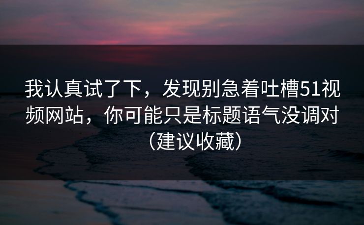 我认真试了下，发现别急着吐槽51视频网站，你可能只是标题语气没调对（建议收藏）